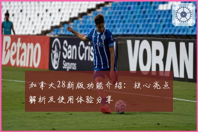 加拿大28新版功能介绍：核心亮点解析及使用体验分享