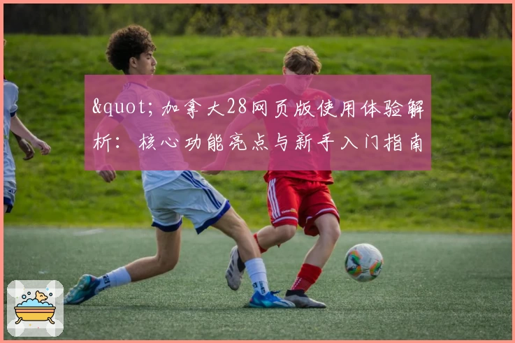 "加拿大28网页版使用体验解析：核心功能亮点与新手入门指南"